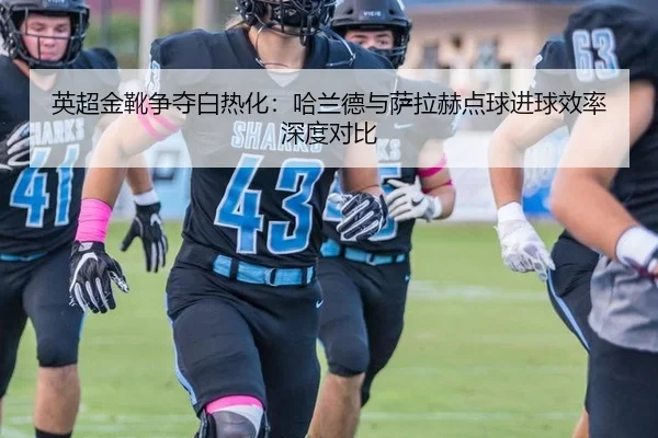 英超金靴争夺白热化：哈兰德与萨拉赫点球进球效率深度对比