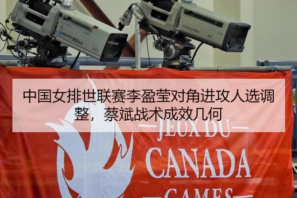 中国女排世联赛李盈莹对角进攻人选调整，蔡斌战术成效几何