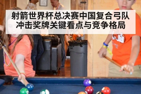 射箭世界杯总决赛中国复合弓队冲击奖牌关键看点与竞争格局
